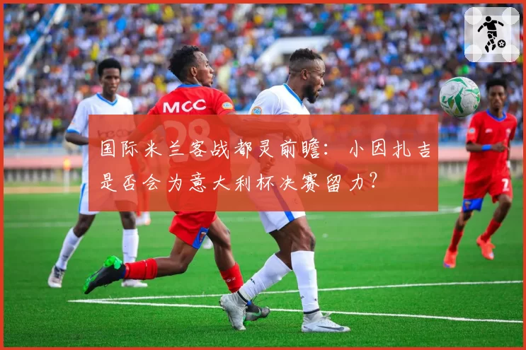 国际米兰客战都灵前瞻：小因扎吉是否会为意大利杯决赛留力？