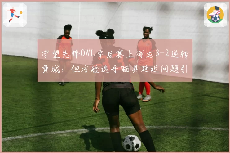 守望先锋OWL季后赛上海龙3-2逆转费城,但方脸选手瞄具延迟问题引争议