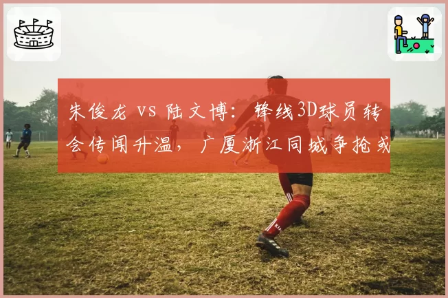 朱俊龙 vs 陆文博:锋线3D球员转会传闻升温,广厦浙江同城争抢或成现实