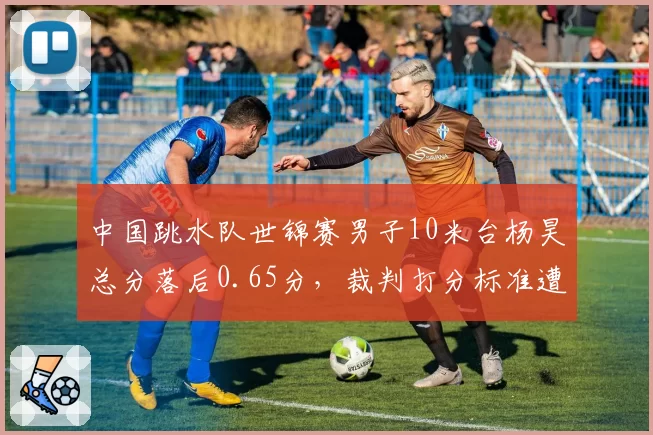 中国跳水队世锦赛男子10米台杨昊总分落后0.65分,裁判打分标准遭质疑