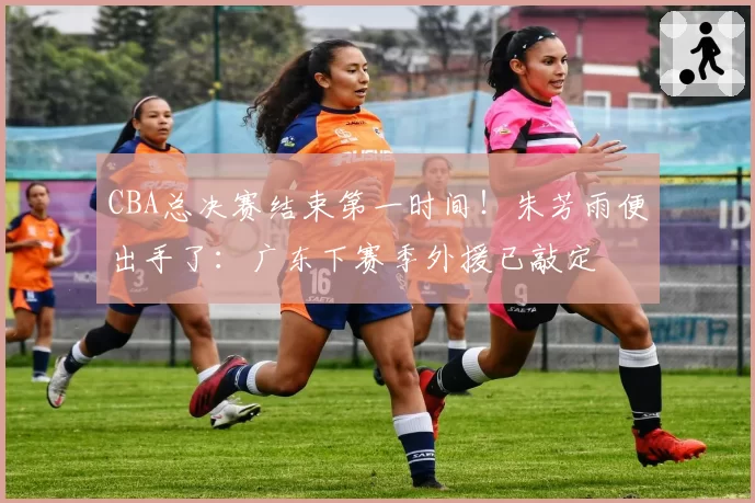 CBA总决赛结束第一时间！朱芳雨便出手了：广东下赛季外援已敲定