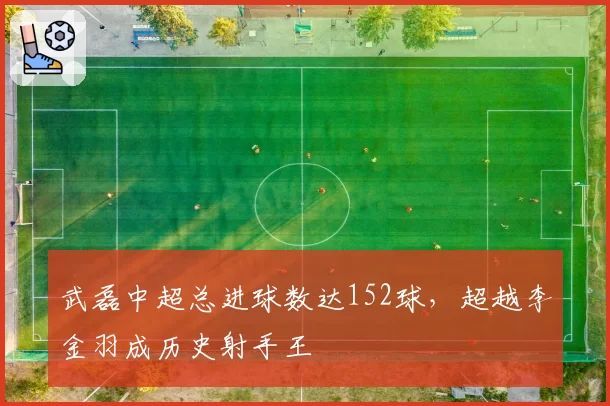 武磊中超总进球数达152球,超越李金羽成历史射手王