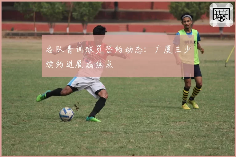 各队青训球员签约动态:广厦三少续约进展成焦点