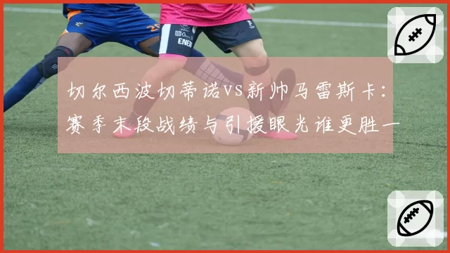切尔西波切蒂诺vs新帅马雷斯卡：赛季末段战绩与引援眼光谁更胜一筹