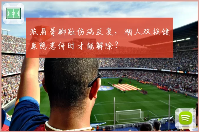 浓眉哥脚趾伤病反复，湖人双核健康隐患何时才能解除？