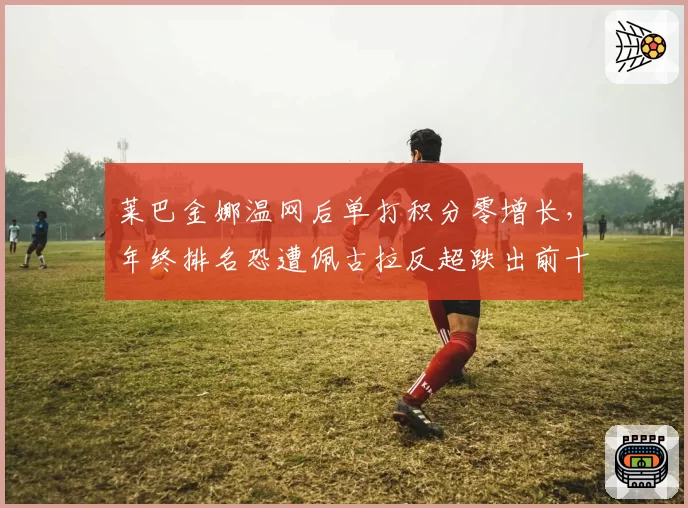 莱巴金娜温网后单打积分零增长,年终排名恐遭佩古拉反超跌出前十