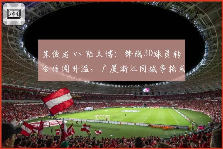 朱俊龙 vs 陆文博:锋线3D球员转会传闻升温,广厦浙江同城争抢或成现实