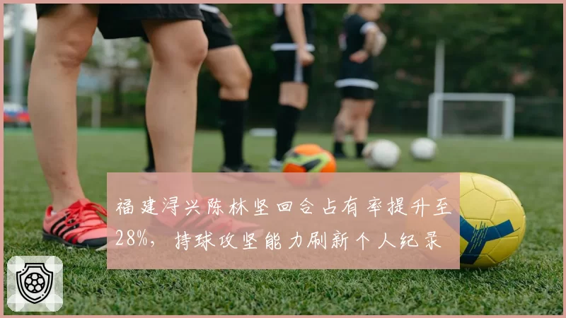福建浔兴陈林坚回合占有率提升至28%,持球攻坚能力刷新个人纪录