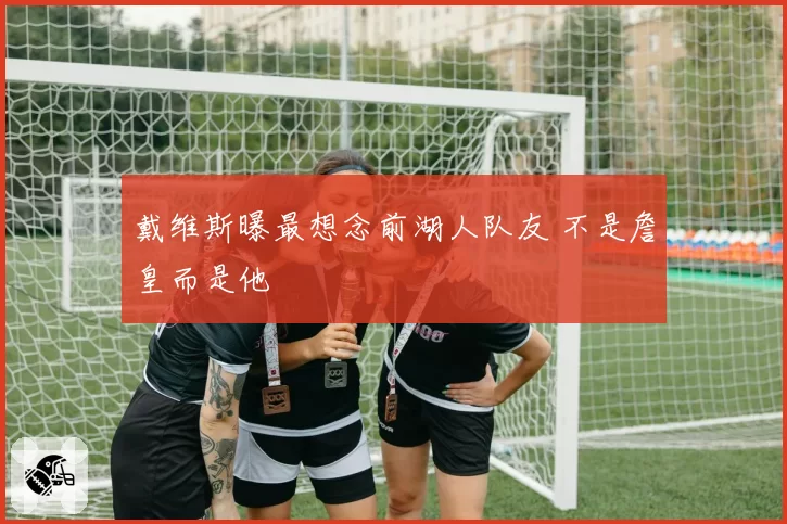 戴维斯曝最想念前湖人队友 不是詹皇而是他