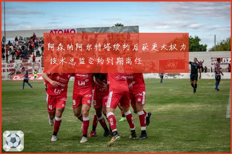 阿森纳阿尔特塔续约后获更大权力 技术总监合约到期离任