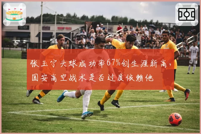 张玉宁头球成功率67%创生涯新高，国安高空战术是否过度依赖他