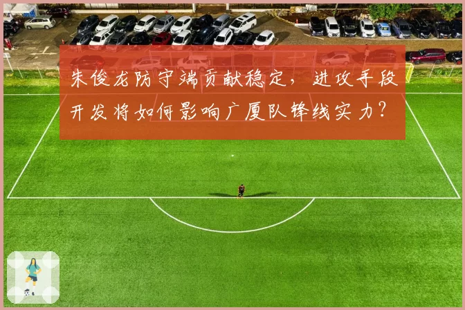 朱俊龙防守端贡献稳定,进攻手段开发将如何影响广厦队锋线实力?