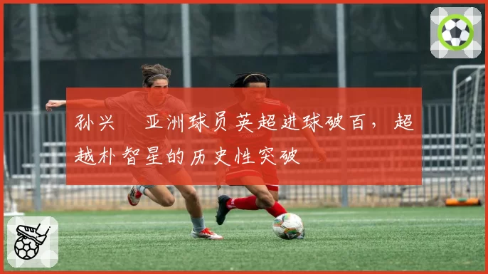 孙兴慜亚洲球员英超进球破百，超越朴智星的历史性突破