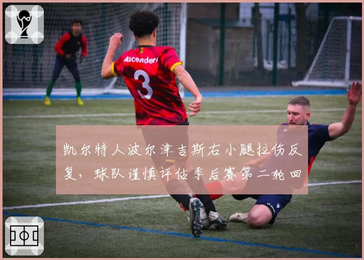 凯尔特人波尔津吉斯右小腿拉伤反复,球队谨慎评估季后赛第二轮回归