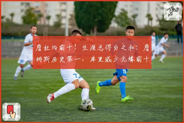 詹杜均前十！生涯总得分之和：詹姆斯历史第一，库里威少无缘前十