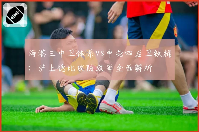 海港三中卫体系vs申花四后卫铁桶：沪上德比攻防效率全面解析