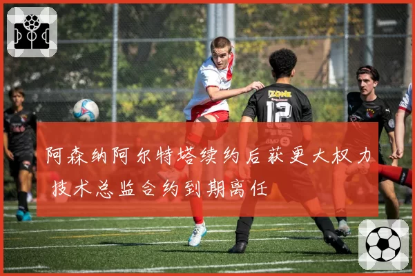 阿森纳阿尔特塔续约后获更大权力 技术总监合约到期离任