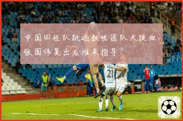 中国田径队跳远教练团队大换血，张国伟复出后谁来指导？