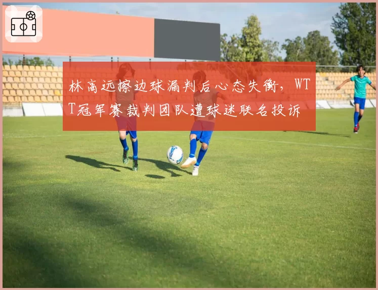 林高远擦边球漏判后心态失衡,WTT冠军赛裁判团队遭球迷联名投诉