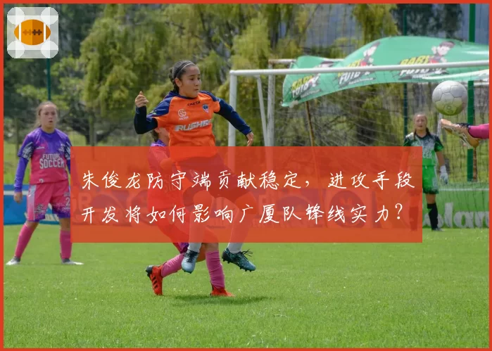 朱俊龙防守端贡献稳定,进攻手段开发将如何影响广厦队锋线实力?