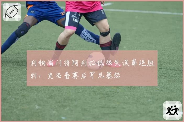 利物浦门将阿利松低级失误葬送胜利，克洛普赛后罕见暴怒