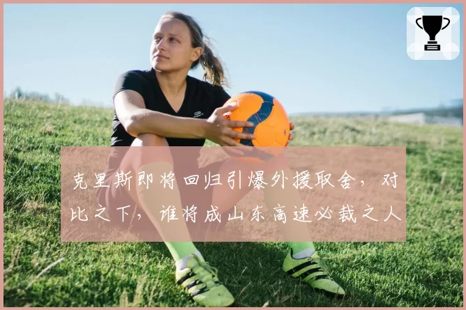 克里斯即将回归引爆外援取舍，对比之下，谁将成山东高速必裁之人