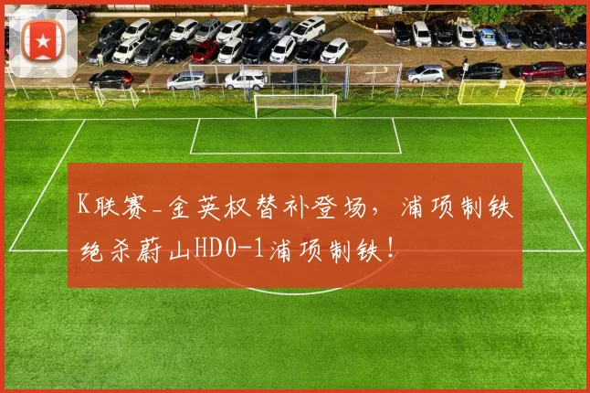 K联赛_金英权替补登场，浦项制铁绝杀蔚山HD0-1浦项制铁！