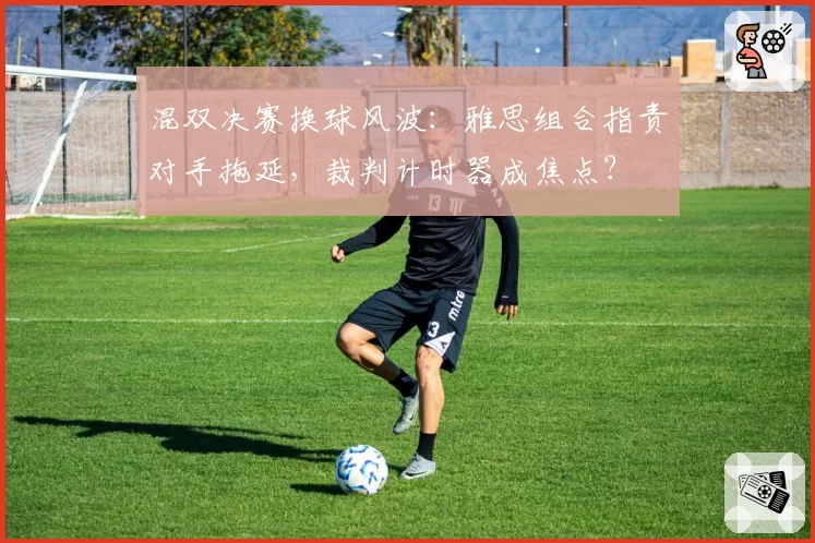 混双决赛换球风波:雅思组合指责对手拖延,裁判计时器成焦点?