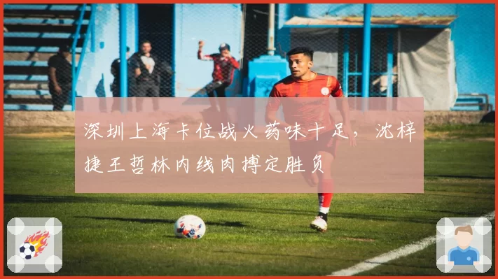 深圳上海卡位战火药味十足,沈梓捷王哲林内线肉搏定胜负