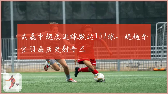 武磊中超总进球数达152球,超越李金羽成历史射手王