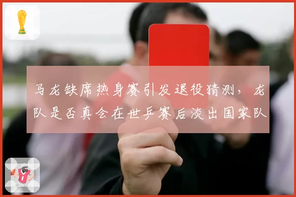 马龙缺席热身赛引发退役猜测，龙队是否真会在世乒赛后淡出国家队？