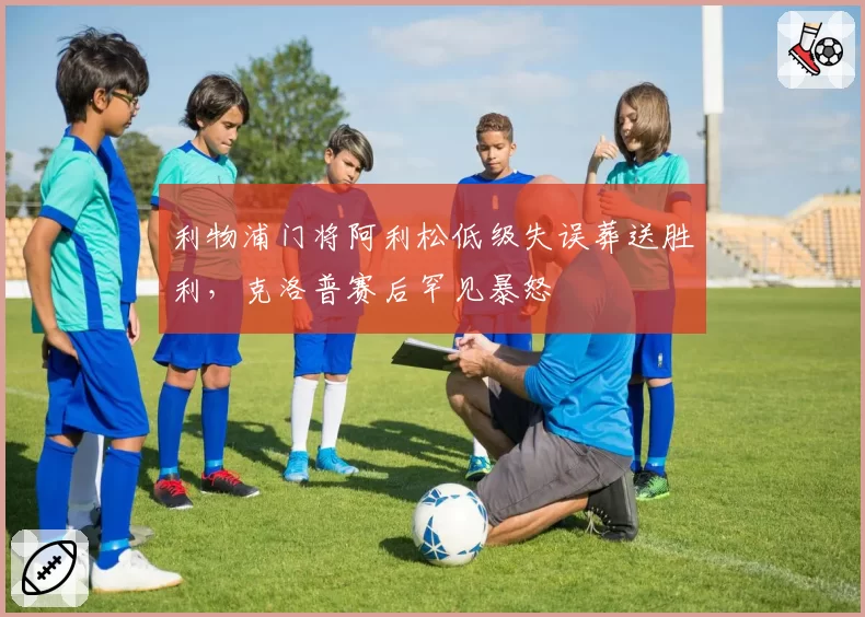 利物浦门将阿利松低级失误葬送胜利，克洛普赛后罕见暴怒