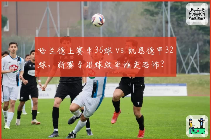 哈兰德上赛季36球 vs 凯恩德甲32球,新赛季进球效率谁更恐怖?