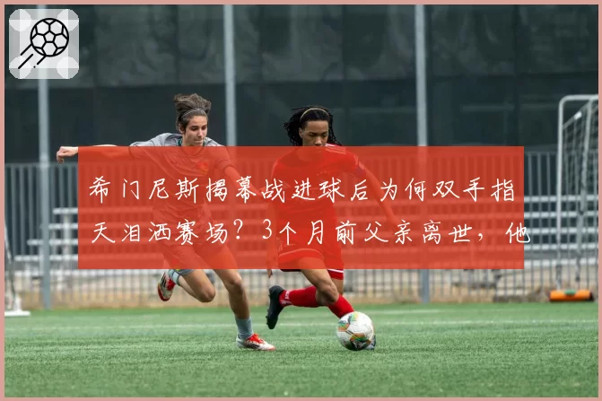 希门尼斯揭幕战进球后为何双手指天泪洒赛场？3个月前父亲离世，他因比赛错过葬礼