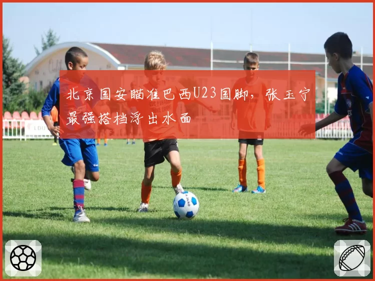 北京国安瞄准巴西U23国脚，张玉宁最强搭档浮出水面