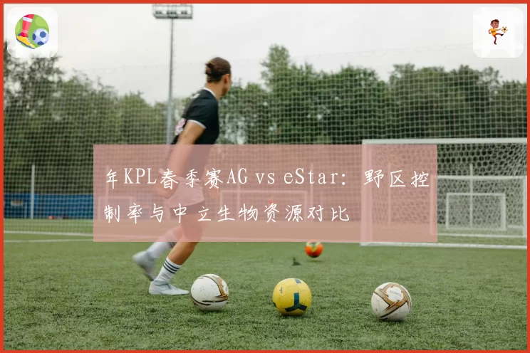 年KPL春季赛AG vs eStar:野区控制率与中立生物资源对比