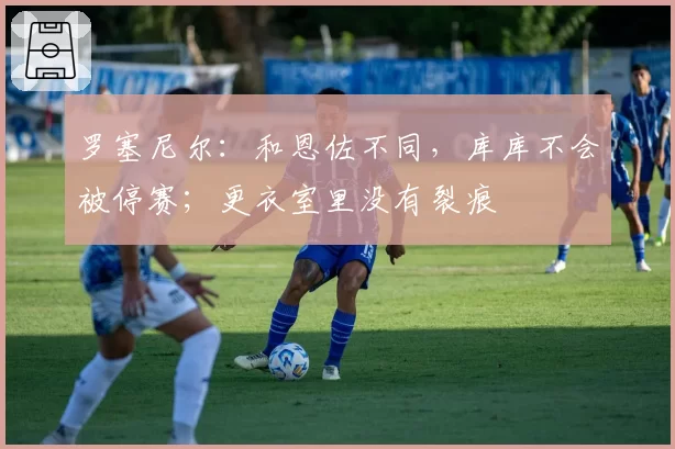 罗塞尼尔:和恩佐不同,库库不会被停赛;更衣室里没有裂痕