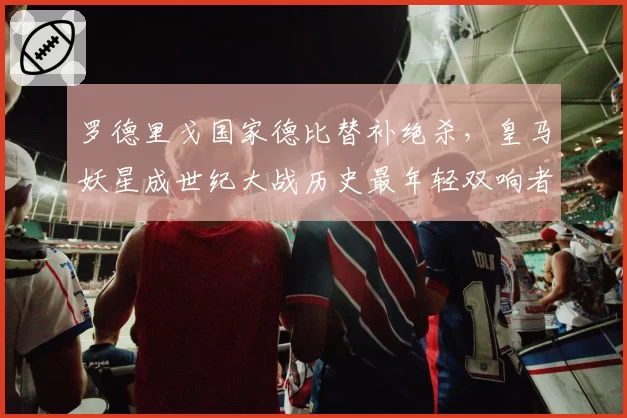 罗德里戈国家德比替补绝杀,皇马妖星成世纪大战历史最年轻双响者