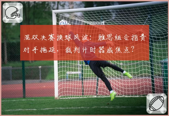 混双决赛换球风波:雅思组合指责对手拖延,裁判计时器成焦点?