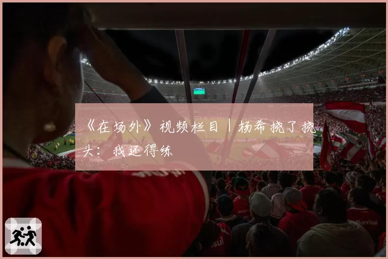 《在场外》视频栏目|杨希挠了挠头:我还得练