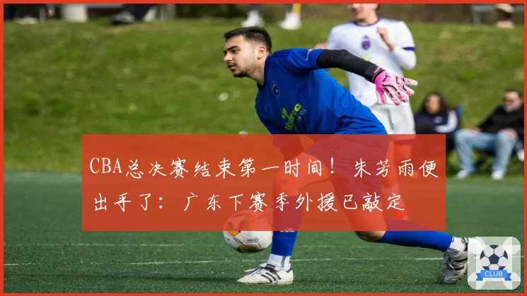CBA总决赛结束第一时间！朱芳雨便出手了：广东下赛季外援已敲定