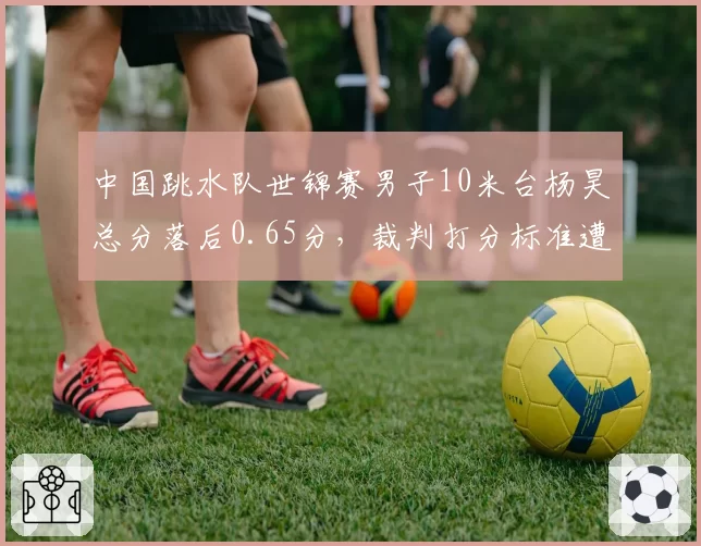 中国跳水队世锦赛男子10米台杨昊总分落后0.65分,裁判打分标准遭质疑