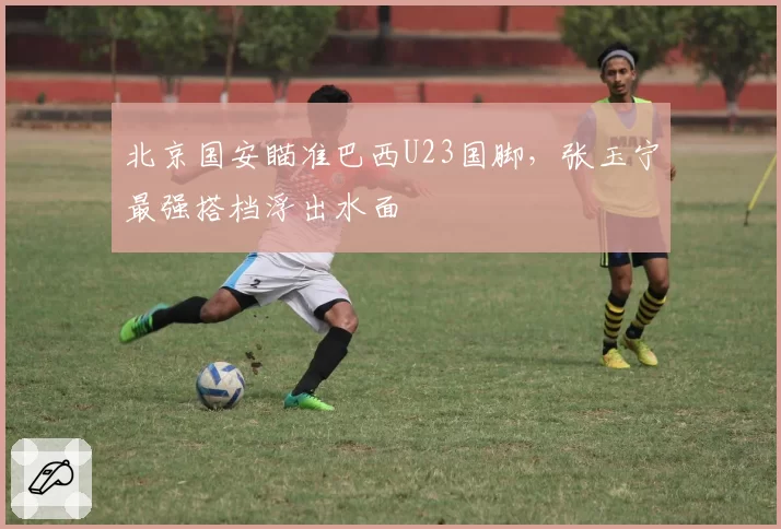 北京国安瞄准巴西U23国脚，张玉宁最强搭档浮出水面